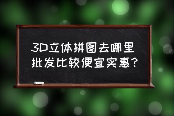 立体拼图怎么拼教程 3D立体拼图去哪里批发比较便宜实惠？