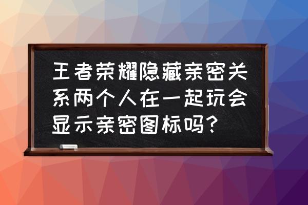 英雄联盟亲密关系优先显示情侣吗 王者荣耀隐藏亲密关系两个人在一起玩会显示亲密图标吗？