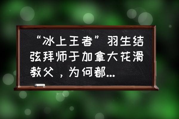 羽生结弦的名字为什么那么好听 “冰上王者”羽生结弦拜师于加拿大花滑教父，为何都选加拿大？