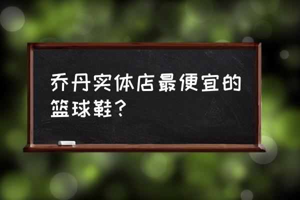 乔丹的篮球鞋买什么样的好 乔丹实体店最便宜的篮球鞋？