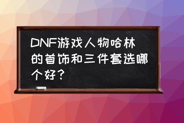 dnf哈林套哪套最好 DNF游戏人物哈林的首饰和三件套选哪个好？