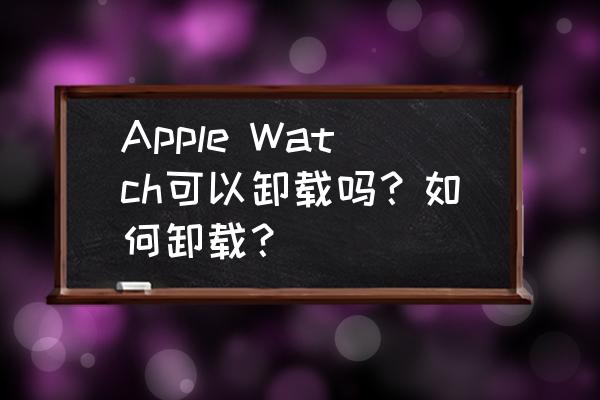 applewatch怎么删除自带软件 Apple Watch可以卸载吗？如何卸载？