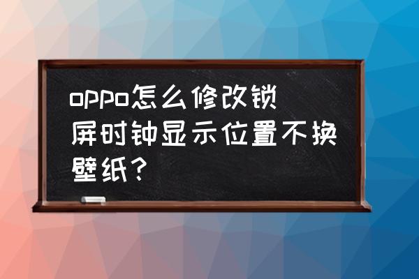 oppo怎么修改锁屏时钟显示位置 oppo怎么修改锁屏时钟显示位置不换壁纸？