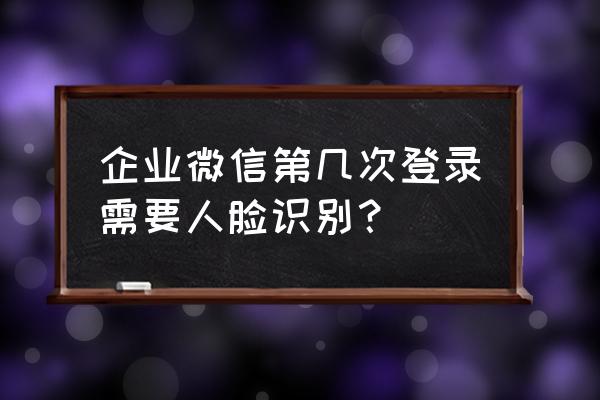 企业微信打卡扫脸 企业微信第几次登录需要人脸识别？