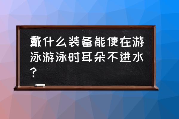 游泳的时候怎么才能防止耳朵进水 戴什么装备能使在游泳游泳时耳朵不进水？