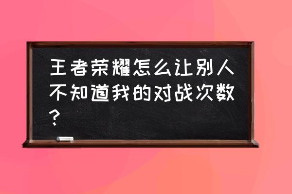 怎么让好友看不到我上王者 王者荣耀怎么让别人不知道我的对战次数？