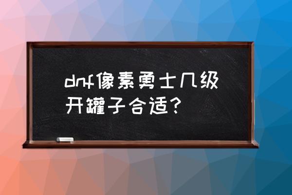 dnf像素勇士怎么去下一个地区 dnf像素勇士几级开罐子合适？