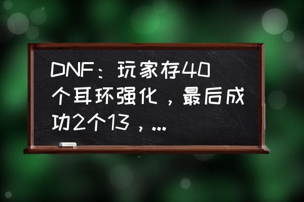 dnf耳环任务怎么开 DNF：玩家存40个耳环强化，最后成功2个13，这是如何操作的？