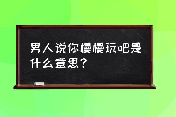 玩吧里面怎么恢复聊天记录 男人说你慢慢玩吧是什么意思？