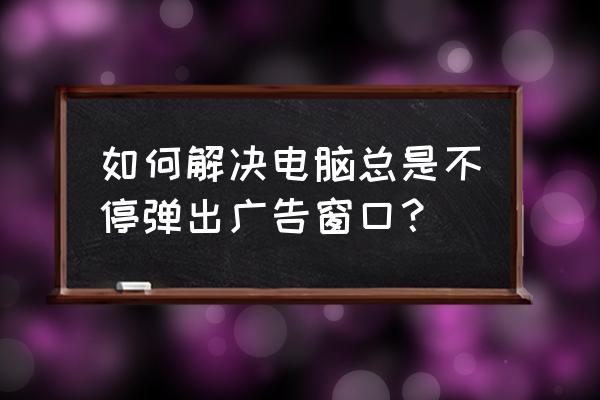 电脑怎样设置广告弹出窗口 如何解决电脑总是不停弹出广告窗口？