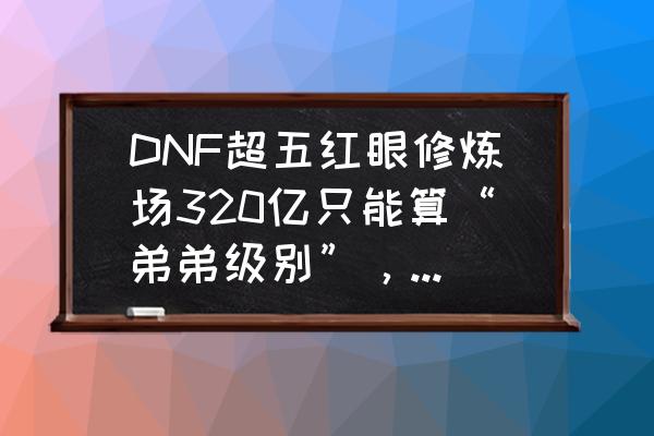 dnf320限制是不是永久的 DNF超五红眼修炼场320亿只能算“弟弟级别”，那么大佬们超五毕业有多少伤害？