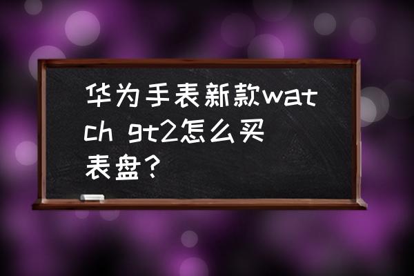 华为手表表盘尺寸怎么查 华为手表新款watch gt2怎么买表盘？