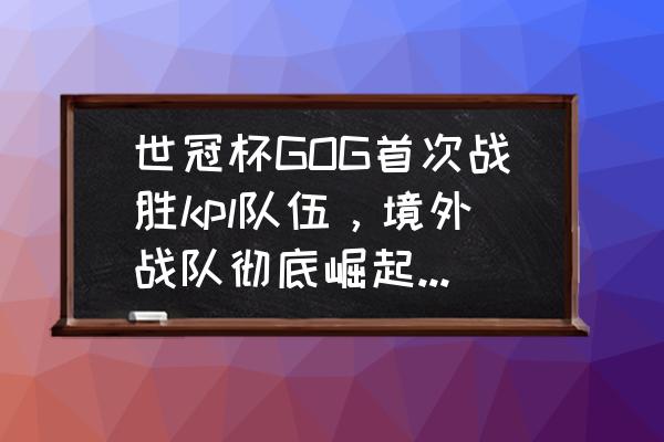 王者荣耀小义是哪里人 世冠杯GOG首次战胜kpl队伍，境外战队彻底崛起，kpl优势不保，如何评价？