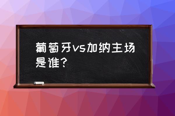 葡萄牙vs加纳录像回放2022 葡萄牙vs加纳主场是谁？