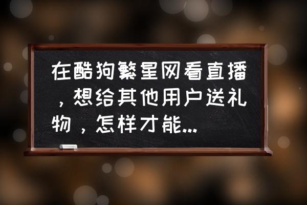 酷狗繁星手机怎么直播唱歌 在酷狗繁星网看直播，想给其他用户送礼物，怎样才能送出去？