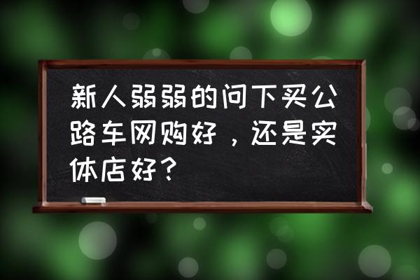 新手网上买自行车还是店里买 新人弱弱的问下买公路车网购好，还是实体店好？