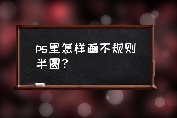 ps中半圆怎么画 ps里怎样画不规则半圆？