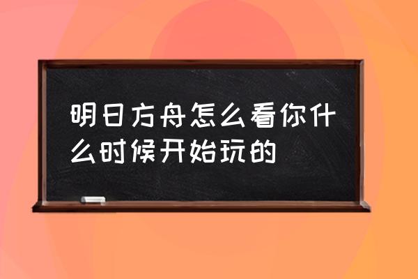 明日方舟数据文件过期是什么意思 明日方舟怎么看你什么时候开始玩的