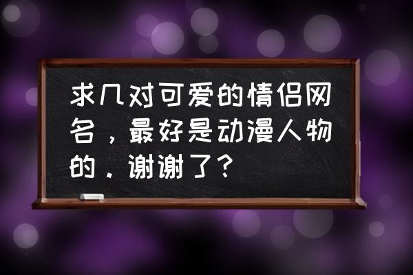 100个可爱动漫人物 求几对可爱的情侣网名，最好是动漫人物的。谢谢了？