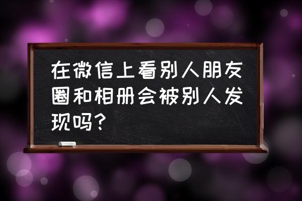 怎么看见微信朋友圈访客记录 在微信上看别人朋友圈和相册会被别人发现吗？