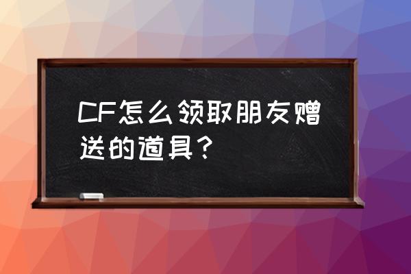 赠送礼品怎么领取 CF怎么领取朋友赠送的道具？