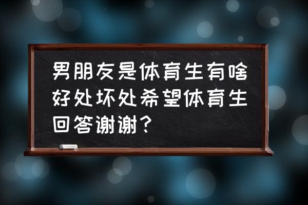 男朋友是体育生是怎样一种体验 男朋友是体育生有啥好处坏处希望体育生回答谢谢？