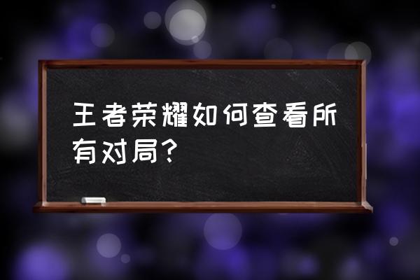 王者荣耀对局全过程 王者荣耀如何查看所有对局？