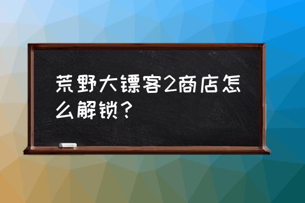 荒野大镖客2在线模式怎么卖东西 荒野大镖客2商店怎么解锁？