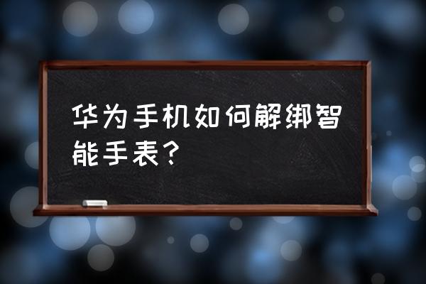 华为电话手表怎么删除聊天联系人 华为手机如何解绑智能手表？