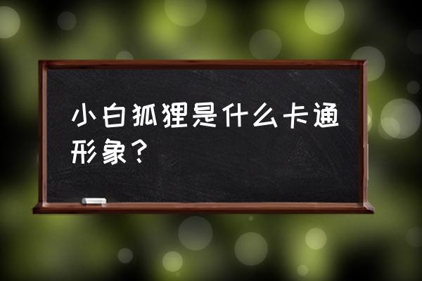 卡通狐狸图片大全大图 小白狐狸是什么卡通形象？