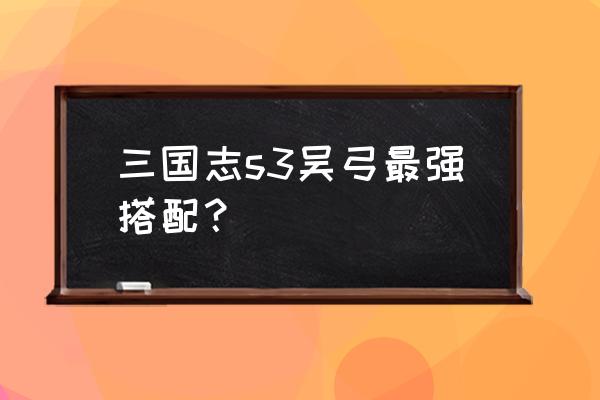 三国志三个人怎么搭配技能 三国志s3吴弓最强搭配？