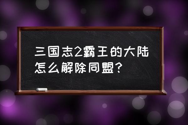 三国志战略版怎么把同盟解除 三国志2霸王的大陆怎么解除同盟？