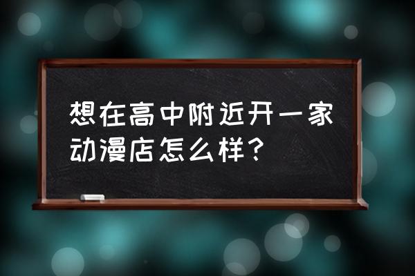 加盟动漫店的利与弊 想在高中附近开一家动漫店怎么样？