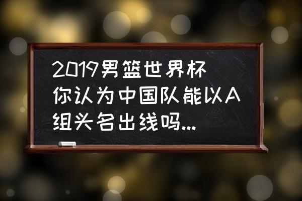 中国队在哪个组 2019男篮世界杯你认为中国队能以A组头名出线吗？为什么？