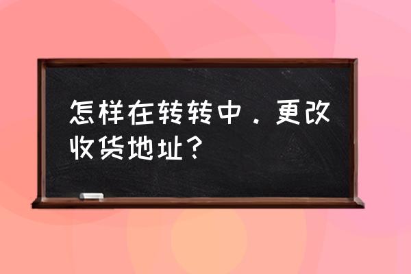 转转怎么填写姓名 怎样在转转中。更改收货地址？