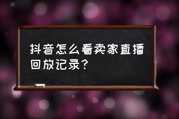 抖音直播记录哪里看回放啊 抖音怎么看卖家直播回放记录？