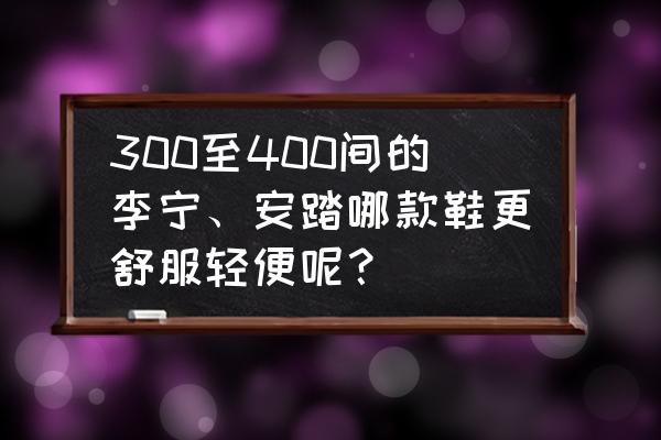 安踏和李宁款式哪个好看 300至400间的李宁、安踏哪款鞋更舒服轻便呢？