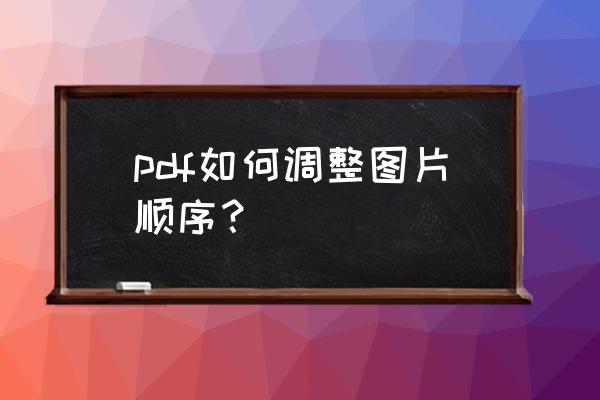 生成的pdf文件怎么倒序排列 pdf如何调整图片顺序？