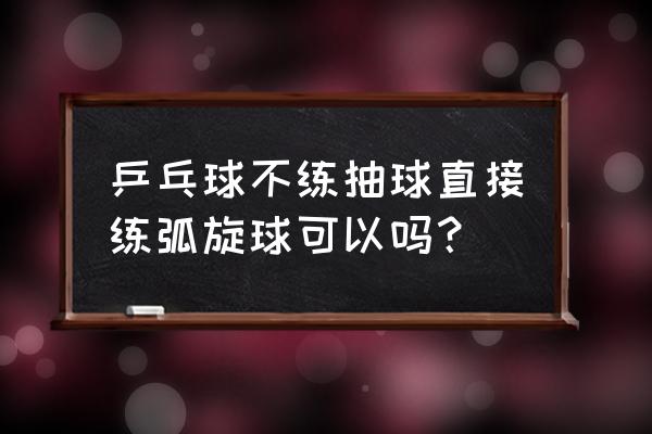 乒乓球横拍正手拉弧旋球技巧 乒乓球不练抽球直接练弧旋球可以吗？