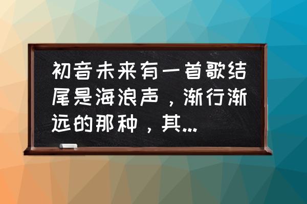 音未来是什么 初音未来有一首歌结尾是海浪声，渐行渐远的那种，其他都记不住了，求歌名？