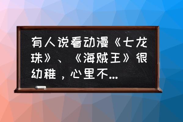 海贼王教会我们的人生道理 有人说看动漫《七龙珠》、《海贼王》很幼稚，心里不成熟，为什么这么说？