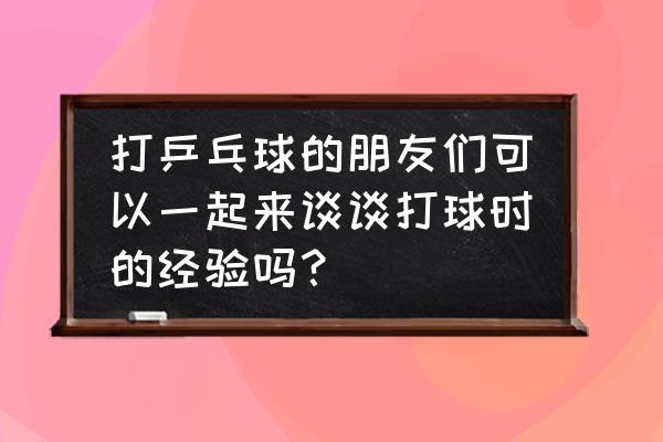 打乒乓球的心得体会和收获 打乒乓球的朋友们可以一起来谈谈打球时的经验吗？