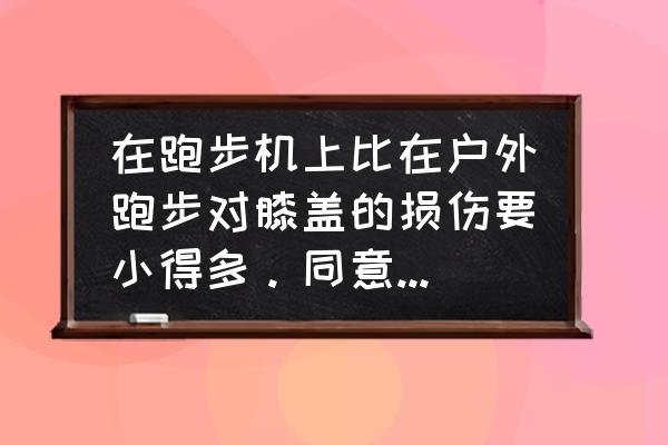 跑步机跑步和路跑差别大吗 在跑步机上比在户外跑步对膝盖的损伤要小得多。同意这个观点吗？