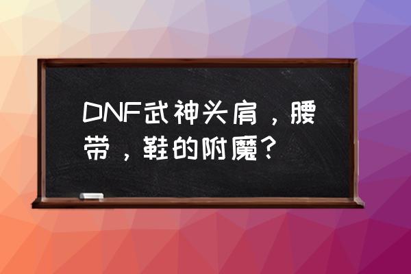 dnf优先附魔什么位置 DNF武神头肩，腰带，鞋的附魔？