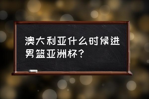 澳大利亚篮球亚锦赛参加吗 澳大利亚什么时候进男篮亚洲杯？