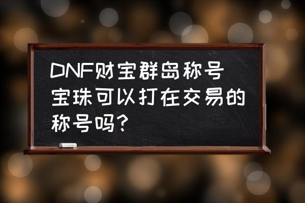 财宝群岛春节宠物怎么获得 DNF财宝群岛称号宝珠可以打在交易的称号吗？