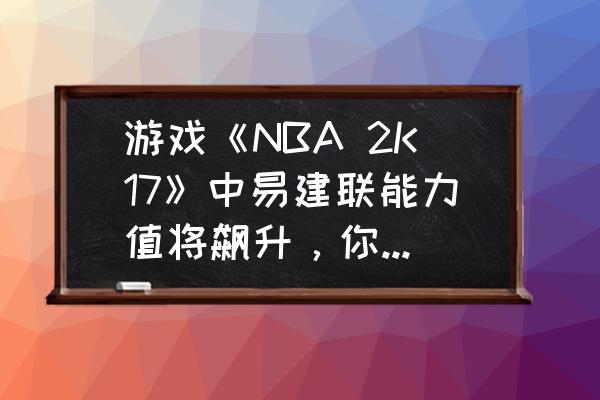 2k17官方最新名单 游戏《NBA 2K17》中易建联能力值将飙升，你会为了阿联重拾湖人队吗？