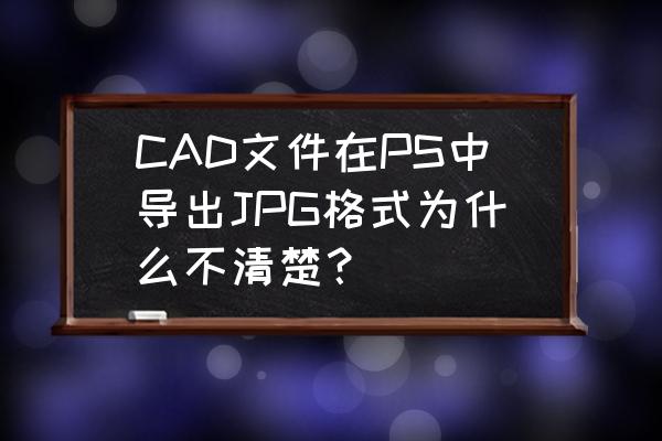 ps打开cad的文件要转成什么格式 CAD文件在PS中导出JPG格式为什么不清楚？