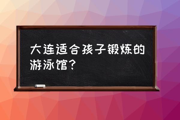 哪种儿童游泳池最好 大连适合孩子锻炼的游泳馆？